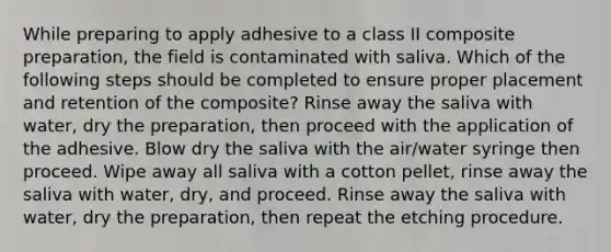 While preparing to apply adhesive to a class II composite preparation, the field is contaminated with saliva. Which of the following steps should be completed to ensure proper placement and retention of the composite? Rinse away the saliva with water, dry the preparation, then proceed with the application of the adhesive. Blow dry the saliva with the air/water syringe then proceed. Wipe away all saliva with a cotton pellet, rinse away the saliva with water, dry, and proceed. Rinse away the saliva with water, dry the preparation, then repeat the etching procedure.