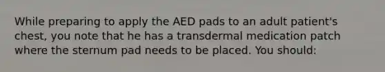 While preparing to apply the AED pads to an adult patient's chest, you note that he has a transdermal medication patch where the sternum pad needs to be placed. You should: