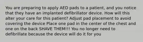 You are preparing to apply AED pads to a patient, and you notice that they have an implanted defibrillator device. How will this alter your care for this patient? Adjust pad placement to avoid covering the device Place one pad in the center of the chest and one on the back SHAVE THEM!!! You no longer need to defibrillate because the device will do it for you