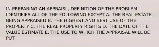 IN PREPARING AN APPRAISL, DEFINITION OF THE PROBLEM IDENTIFIES ALL OF THE FOLLOWING EXCEPT A. THE REAL ESTATE BEING APPRAISED B. THE HIGHEST AND BEST USE OF THE PROPERTY C. THE REAL PROPERTY RIGHTS D. THE DATE OF THE VALUE ESTIMATE E. THE USE TO WHICH THE APPRAISAL WILL BE PUT