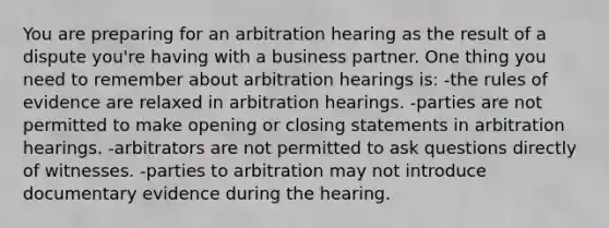 You are preparing for an arbitration hearing as the result of a dispute you're having with a business partner. One thing you need to remember about arbitration hearings is: -the rules of evidence are relaxed in arbitration hearings. -parties are not permitted to make opening or closing statements in arbitration hearings. -arbitrators are not permitted to ask questions directly of witnesses. -parties to arbitration may not introduce documentary evidence during the hearing.