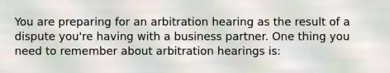 You are preparing for an arbitration hearing as the result of a dispute you're having with a business partner. One thing you need to remember about arbitration hearings is: