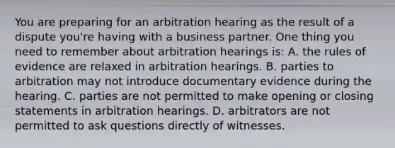 You are preparing for an arbitration hearing as the result of a dispute you're having with a business partner. One thing you need to remember about arbitration hearings is: A. the rules of evidence are relaxed in arbitration hearings. B. parties to arbitration may not introduce documentary evidence during the hearing. C. parties are not permitted to make opening or closing statements in arbitration hearings. D. arbitrators are not permitted to ask questions directly of witnesses.