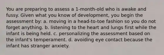 You are preparing to assess a 1-month-old who is awake and fussy. Given what you know of development, you begin the assessment by: a. moving in a head-to-toe fashion so you do not forget anything. b. listening to the heart and lungs first while the infant is being held. c. personalizing the assessment based on the infant's temperament. d. avoiding eye contact because the infant has stranger anxiety.