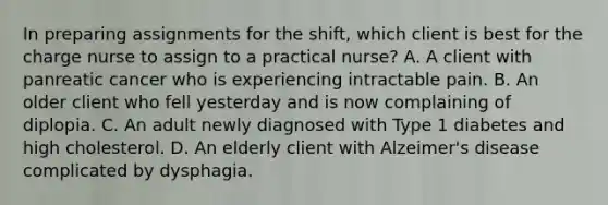 In preparing assignments for the shift, which client is best for the charge nurse to assign to a practical nurse? A. A client with panreatic cancer who is experiencing intractable pain. B. An older client who fell yesterday and is now complaining of diplopia. C. An adult newly diagnosed with Type 1 diabetes and high cholesterol. D. An elderly client with Alzeimer's disease complicated by dysphagia.