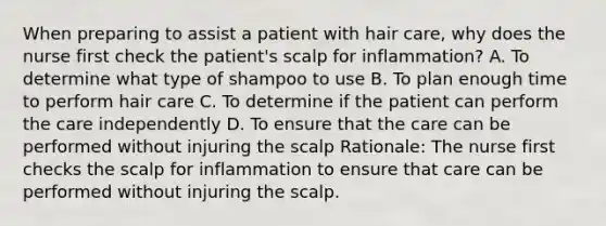 When preparing to assist a patient with hair care, why does the nurse first check the patient's scalp for inflammation? A. To determine what type of shampoo to use B. To plan enough time to perform hair care C. To determine if the patient can perform the care independently D. To ensure that the care can be performed without injuring the scalp Rationale: The nurse first checks the scalp for inflammation to ensure that care can be performed without injuring the scalp.