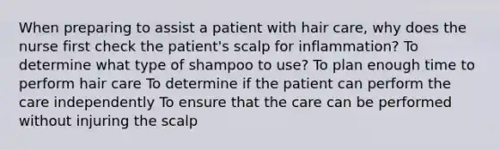 When preparing to assist a patient with hair care, why does the nurse first check the patient's scalp for inflammation? To determine what type of shampoo to use? To plan enough time to perform hair care To determine if the patient can perform the care independently To ensure that the care can be performed without injuring the scalp