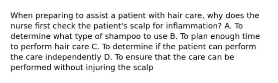 When preparing to assist a patient with hair care, why does the nurse first check the patient's scalp for inflammation? A. To determine what type of shampoo to use B. To plan enough time to perform hair care C. To determine if the patient can perform the care independently D. To ensure that the care can be performed without injuring the scalp