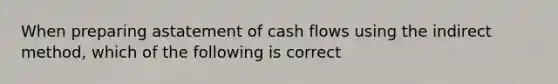 When preparing astatement of cash flows using the indirect method, which of the following is correct