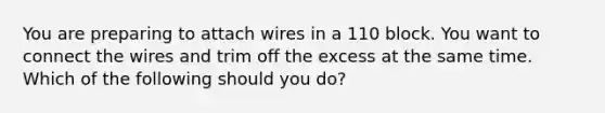 You are preparing to attach wires in a 110 block. You want to connect the wires and trim off the excess at the same time. Which of the following should you do?