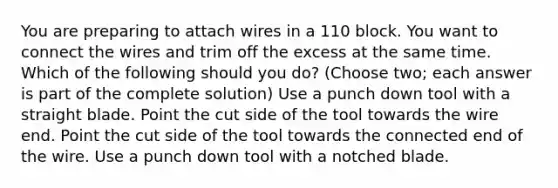 You are preparing to attach wires in a 110 block. You want to connect the wires and trim off the excess at the same time. Which of the following should you do? (Choose two; each answer is part of the complete solution) Use a punch down tool with a straight blade. Point the cut side of the tool towards the wire end. Point the cut side of the tool towards the connected end of the wire. Use a punch down tool with a notched blade.