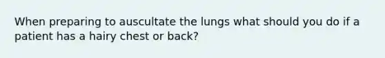 When preparing to auscultate the lungs what should you do if a patient has a hairy chest or back?