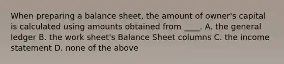 When preparing a balance sheet, the amount of owner's capital is calculated using amounts obtained from ____. A. <a href='https://www.questionai.com/knowledge/kdxbifuCZE-the-general-ledger' class='anchor-knowledge'>the general ledger</a> B. <a href='https://www.questionai.com/knowledge/kriWZtSKBY-the-work-sheet' class='anchor-knowledge'>the work sheet</a>'s Balance Sheet columns C. the <a href='https://www.questionai.com/knowledge/kCPMsnOwdm-income-statement' class='anchor-knowledge'>income statement</a> D. none of the above