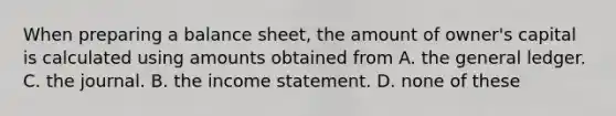 When preparing a balance sheet, the amount of owner's capital is calculated using amounts obtained from A. the general ledger. C. the journal. B. the income statement. D. none of these