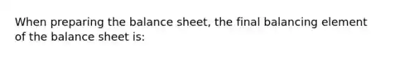 When preparing the balance sheet, the final balancing element of the balance sheet is: