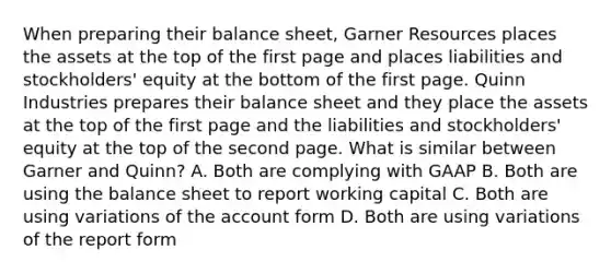 When preparing their balance sheet, Garner Resources places the assets at the top of the first page and places liabilities and stockholders' equity at the bottom of the first page. Quinn Industries prepares their balance sheet and they place the assets at the top of the first page and the liabilities and stockholders' equity at the top of the second page. What is similar between Garner and Quinn? A. Both are complying with GAAP B. Both are using the balance sheet to report working capital C. Both are using variations of the account form D. Both are using variations of the report form