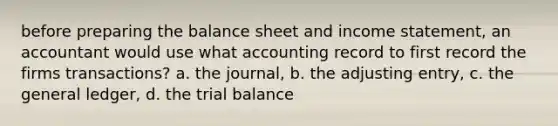 before preparing the balance sheet and income statement, an accountant would use what accounting record to first record the firms transactions? a. the journal, b. the adjusting entry, c. the general ledger, d. the trial balance