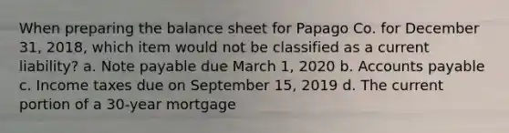 When preparing the balance sheet for Papago Co. for December 31, 2018, which item would not be classified as a current liability? a. Note payable due March 1, 2020 b. Accounts payable c. Income taxes due on September 15, 2019 d. The current portion of a 30-year mortgage