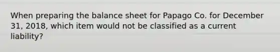 When preparing the balance sheet for Papago Co. for December 31, 2018, which item would not be classified as a current liability?