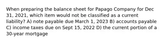 When preparing the balance sheet for Papago Company for Dec 31, 2021, which item would not be classified as a current liability? A) note payable due March 1, 2023 B) accounts payable C) income taxes due on Sept 15, 2022 D) the current portion of a 30-year mortgage