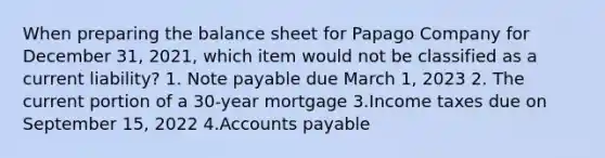 When preparing the balance sheet for Papago Company for December 31, 2021, which item would not be classified as a current liability? 1. Note payable due March 1, 2023 2. The current portion of a 30-year mortgage 3.Income taxes due on September 15, 2022 4.Accounts payable