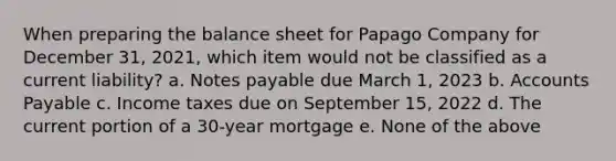 When preparing the balance sheet for Papago Company for December 31, 2021, which item would not be classified as a current liability? a. Notes payable due March 1, 2023 b. Accounts Payable c. Income taxes due on September 15, 2022 d. The current portion of a 30-year mortgage e. None of the above