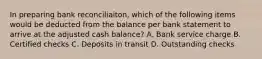 In preparing bank reconciliaiton, which of the following items would be deducted from the balance per bank statement to arrive at the adjusted cash balance? A. Bank service charge B. Certified checks C. Deposits in transit D. Outstanding checks