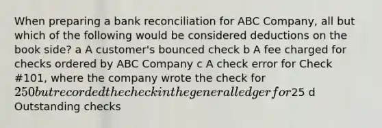 When preparing a <a href='https://www.questionai.com/knowledge/kZ6GRlcQH1-bank-reconciliation' class='anchor-knowledge'>bank reconciliation</a> for ABC Company, all but which of the following would be considered deductions on the book side? a A customer's bounced check b A fee charged for checks ordered by ABC Company c A check error for Check #101, where the company wrote the check for 250 but recorded the check in <a href='https://www.questionai.com/knowledge/kdxbifuCZE-the-general-ledger' class='anchor-knowledge'>the general ledger</a> for25 d Outstanding checks