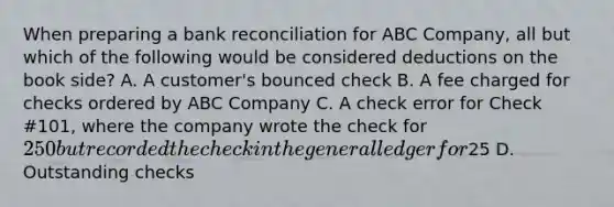 When preparing a bank reconciliation for ABC Company, all but which of the following would be considered deductions on the book side? A. A customer's bounced check B. A fee charged for checks ordered by ABC Company C. A check error for Check #101, where the company wrote the check for 250 but recorded the check in the general ledger for25 D. Outstanding checks