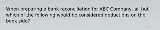 When preparing a bank reconciliation for ABC Company, all but which of the following would be considered deductions on the book side?