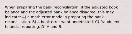 When preparing the bank reconciliation, if the adjusted book balance and the adjusted bank balance disagree, this may indicate: A) a math error made in preparing the bank reconciliation. B) a book error went undetected. C) fraudulent financial reporting. D) A and B.