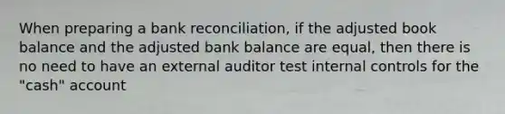 When preparing a bank reconciliation, if the adjusted book balance and the adjusted bank balance are equal, then there is no need to have an external auditor test internal controls for the "cash" account