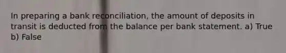 In preparing a bank reconciliation, the amount of deposits in transit is deducted from the balance per bank statement. a) True b) False