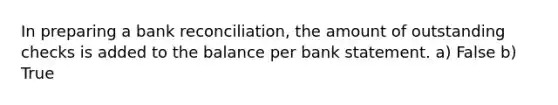 In preparing a bank reconciliation, the amount of outstanding checks is added to the balance per bank statement. a) False b) True