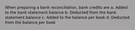 When preparing a bank reconciliation, bank credits are a. Added to the bank statement balance b. Deducted from the bank statement balance c. Added to the balance per book d. Deducted from the balance per book