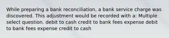 While preparing a bank reconciliation, a bank service charge was discovered. This adjustment would be recorded with a: Multiple select question. debit to cash credit to bank fees expense debit to bank fees expense credit to cash