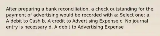 After preparing a bank reconciliation, a check outstanding for the payment of advertising would be recorded with a: Select one: a. A debit to Cash b. A credit to Advertising Expense c. No journal entry is necessary d. A debit to Advertising Expense