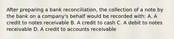 After preparing a bank reconciliation, the collection of a note by the bank on a company's behalf would be recorded with: A. A credit to notes receivable B. A credit to cash C. A debit to notes receivable D. A credit to accounts receivable