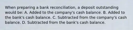 When preparing a bank reconciliation, a deposit outstanding would be: A. Added to the company's cash balance. B. Added to the bank's cash balance. C. Subtracted from the company's cash balance. D. Subtracted from the bank's cash balance.