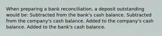 When preparing a bank reconciliation, a deposit outstanding would be: Subtracted from the bank's cash balance. Subtracted from the company's cash balance. Added to the company's cash balance. Added to the bank's cash balance.