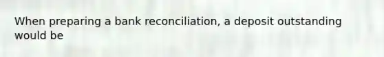 When preparing a bank reconciliation, a deposit outstanding would be