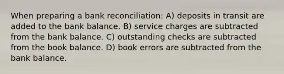 When preparing a bank reconciliation: A) deposits in transit are added to the bank balance. B) service charges are subtracted from the bank balance. C) outstanding checks are subtracted from the book balance. D) book errors are subtracted from the bank balance.