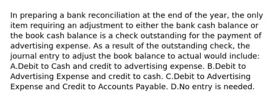 In preparing a bank reconciliation at the end of the year, the only item requiring an adjustment to either the bank cash balance or the book cash balance is a check outstanding for the payment of advertising expense. As a result of the outstanding check, the journal entry to adjust the book balance to actual would include: A.Debit to Cash and credit to advertising expense. B.Debit to Advertising Expense and credit to cash. C.Debit to Advertising Expense and Credit to Accounts Payable. D.No entry is needed.