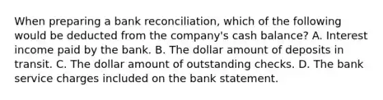 When preparing a bank reconciliation, which of the following would be deducted from the company's cash balance? A. Interest income paid by the bank. B. The dollar amount of deposits in transit. C. The dollar amount of outstanding checks. D. The bank service charges included on the bank statement.