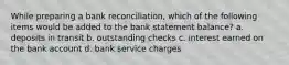 While preparing a bank reconciliation, which of the following items would be added to the bank statement balance? a. deposits in transit b. outstanding checks c. interest earned on the bank account d. bank service charges