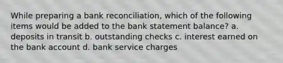 While preparing a bank reconciliation, which of the following items would be added to the bank statement balance? a. deposits in transit b. outstanding checks c. interest earned on the bank account d. bank service charges