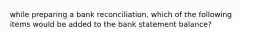 while preparing a bank reconciliation, which of the following items would be added to the bank statement balance?