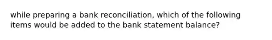 while preparing a bank reconciliation, which of the following items would be added to the bank statement balance?