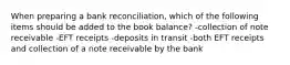 When preparing a bank reconciliation, which of the following items should be added to the book balance? -collection of note receivable -EFT receipts -deposits in transit -both EFT receipts and collection of a note receivable by the bank