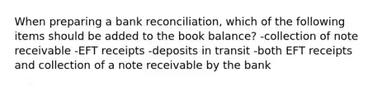 When preparing a bank reconciliation, which of the following items should be added to the book balance? -collection of note receivable -EFT receipts -deposits in transit -both EFT receipts and collection of a note receivable by the bank